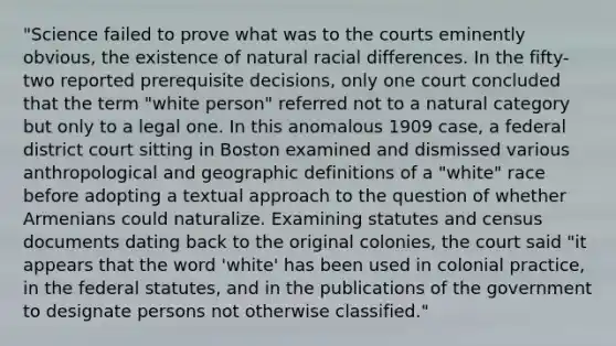 "Science failed to prove what was to the courts eminently obvious, the existence of natural racial differences. In the fifty-two reported prerequisite decisions, only one court concluded that the term "white person" referred not to a natural category but only to a legal one. In this anomalous 1909 case, a federal district court sitting in Boston examined and dismissed various anthropological and geographic definitions of a "white" race before adopting a textual approach to the question of whether Armenians could naturalize. Examining statutes and census documents dating back to the original colonies, the court said "it appears that the word 'white' has been used in colonial practice, in the federal statutes, and in the publications of the government to designate persons not otherwise classified."