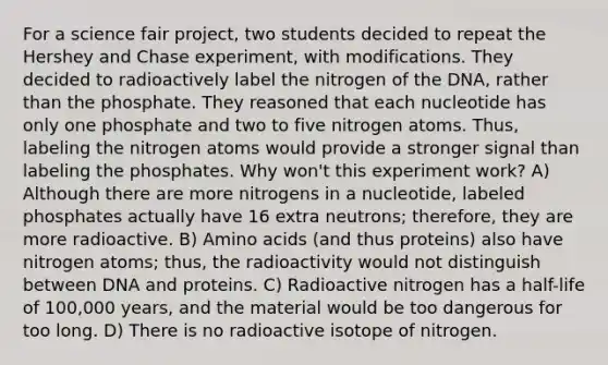 For a science fair project, two students decided to repeat the Hershey and Chase experiment, with modifications. They decided to radioactively label the nitrogen of the DNA, rather than the phosphate. They reasoned that each nucleotide has only one phosphate and two to five nitrogen atoms. Thus, labeling the nitrogen atoms would provide a stronger signal than labeling the phosphates. Why won't this experiment work? A) Although there are more nitrogens in a nucleotide, labeled phosphates actually have 16 extra neutrons; therefore, they are more radioactive. B) <a href='https://www.questionai.com/knowledge/k9gb720LCl-amino-acids' class='anchor-knowledge'>amino acids</a> (and thus proteins) also have nitrogen atoms; thus, the radioactivity would not distinguish between DNA and proteins. C) Radioactive nitrogen has a half-life of 100,000 years, and the material would be too dangerous for too long. D) There is no radioactive isotope of nitrogen.