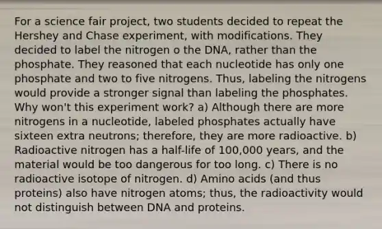 For a science fair project, two students decided to repeat the Hershey and Chase experiment, with modifications. They decided to label the nitrogen o the DNA, rather than the phosphate. They reasoned that each nucleotide has only one phosphate and two to five nitrogens. Thus, labeling the nitrogens would provide a stronger signal than labeling the phosphates. Why won't this experiment work? a) Although there are more nitrogens in a nucleotide, labeled phosphates actually have sixteen extra neutrons; therefore, they are more radioactive. b) Radioactive nitrogen has a half-life of 100,000 years, and the material would be too dangerous for too long. c) There is no radioactive isotope of nitrogen. d) <a href='https://www.questionai.com/knowledge/k9gb720LCl-amino-acids' class='anchor-knowledge'>amino acids</a> (and thus proteins) also have nitrogen atoms; thus, the radioactivity would not distinguish between DNA and proteins.