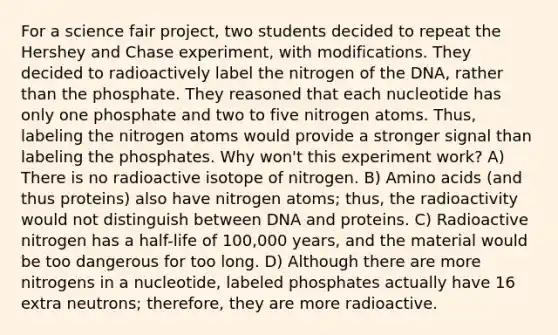 For a science fair project, two students decided to repeat the Hershey and Chase experiment, with modifications. They decided to radioactively label the nitrogen of the DNA, rather than the phosphate. They reasoned that each nucleotide has only one phosphate and two to five nitrogen atoms. Thus, labeling the nitrogen atoms would provide a stronger signal than labeling the phosphates. Why won't this experiment work? A) There is no radioactive isotope of nitrogen. B) Amino acids (and thus proteins) also have nitrogen atoms; thus, the radioactivity would not distinguish between DNA and proteins. C) Radioactive nitrogen has a half-life of 100,000 years, and the material would be too dangerous for too long. D) Although there are more nitrogens in a nucleotide, labeled phosphates actually have 16 extra neutrons; therefore, they are more radioactive.