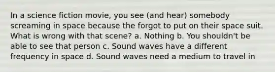 In a science fiction movie, you see (and hear) somebody screaming in space because the forgot to put on their space suit. What is wrong with that scene? a. Nothing b. You shouldn't be able to see that person c. Sound waves have a different frequency in space d. Sound waves need a medium to travel in