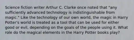 Science fiction writer Arthur C. Clarke once noted that "any sufficiently advanced technology is indistinguishable from magic." Like the technology of our own world, the magic in Harry Potter's world is treated as a tool that can be used for either good or evil, depending on the goals of the people using it. What role do the magical elements in the Harry Potter books play?