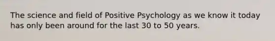 The science and field of Positive Psychology as we know it today has only been around for the last 30 to 50 years.