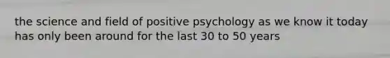 the science and field of positive psychology as we know it today has only been around for the last 30 to 50 years