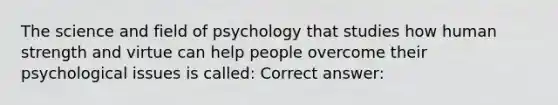 The science and field of psychology that studies how human strength and virtue can help people overcome their psychological issues is called: Correct answer: