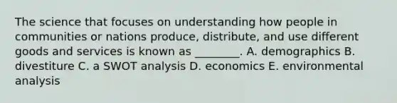 The science that focuses on understanding how people in communities or nations​ produce, distribute, and use different goods and services is known as​ ________. A. demographics B. divestiture C. a <a href='https://www.questionai.com/knowledge/koDXscfGyP-swot-analysis' class='anchor-knowledge'>swot analysis</a> D. economics E. environmental analysis