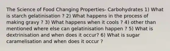 The Science of Food Changing Properties- Carbohydrates 1) What is starch gelatinisation ? 2) What happens in the process of making gravy ? 3) What happens when it cools ? 4) other than mentioned where else can gelatinisation happen ? 5) What is dextrinisation and when does it occur? 6) What is sugar caramelisation and when does it occur ?