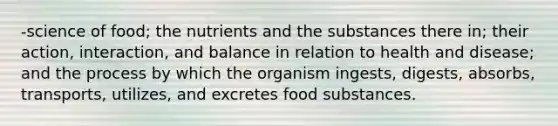 -science of food; the nutrients and the substances there in; their action, interaction, and balance in relation to health and disease; and the process by which the organism ingests, digests, absorbs, transports, utilizes, and excretes food substances.