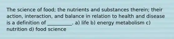 The science of food; the nutrients and substances therein; their action, interaction, and balance in relation to health and disease is a definition of __________. a) life b) energy metabolism c) nutrition d) food science