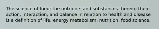 The science of food; the nutrients and substances therein; their action, interaction, and balance in relation to health and disease is a definition of life. energy metabolism. nutrition. food science.