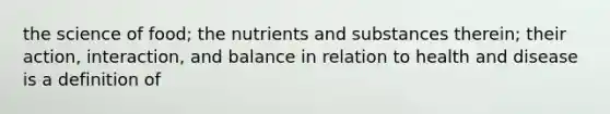 the science of food; the nutrients and substances therein; their action, interaction, and balance in relation to health and disease is a definition of