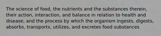 The science of food, the nutrients and the substances therein, their action, interaction, and balance in relation to health and disease, and the process by which the organism ingests, digests, absorbs, transports, utilizes, and excretes food substances