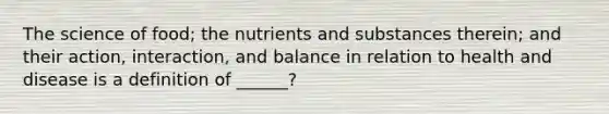 The science of food; the nutrients and substances therein; and their action, interaction, and balance in relation to health and disease is a definition of ______?