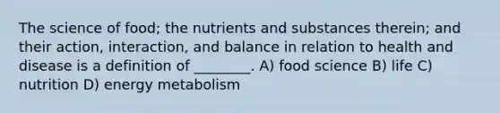 The science of food; the nutrients and substances therein; and their action, interaction, and balance in relation to health and disease is a definition of ________. A) food science B) life C) nutrition D) energy metabolism