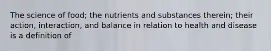 The science of food; the nutrients and substances therein; their action, interaction, and balance in relation to health and disease is a definition of