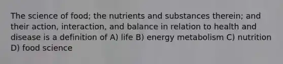 The science of food; the nutrients and substances therein; and their action, interaction, and balance in relation to health and disease is a definition of A) life B) energy metabolism C) nutrition D) food science