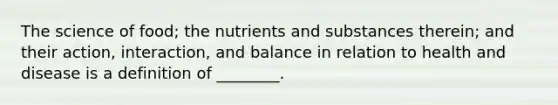 The science of food; the nutrients and substances therein; and their action, interaction, and balance in relation to health and disease is a definition of ________.