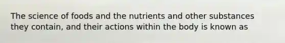 The science of foods and the nutrients and other substances they contain, and their actions within the body is known as