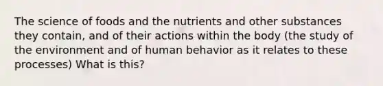 The science of foods and the nutrients and other substances they contain, and of their actions within the body (the study of the environment and of human behavior as it relates to these processes) What is this?