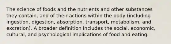 The science of foods and the nutrients and other substances they contain, and of their actions within the body (including ingestion, digestion, absorption, transport, metabolism, and excretion). A broader definition includes the social, economic, cultural, and psychological implications of food and eating.