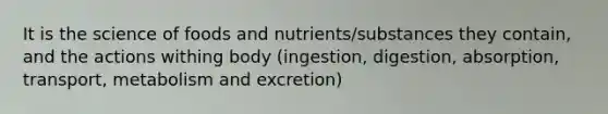 It is the science of foods and nutrients/substances they contain, and the actions withing body (ingestion, digestion, absorption, transport, metabolism and excretion)