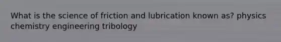 What is the science of friction and lubrication known as? physics chemistry engineering tribology