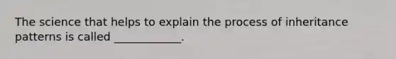 The science that helps to explain the process of inheritance patterns is called ____________.