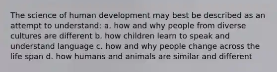 The science of human development may best be described as an attempt to understand: a. how and why people from diverse cultures are different b. how children learn to speak and understand language c. how and why people change across the life span d. how humans and animals are similar and different