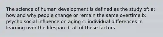 The science of human development is defined as the study of: a: how and why people change or remain the same overtime b: psycho social influence on aging c: individual differences in learning over the lifespan d: all of these factors