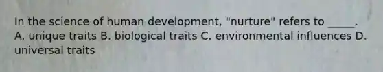 In the science of human development, "nurture" refers to _____. A. unique traits B. biological traits C. environmental influences D. universal traits