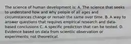 The science of human development is: A. The science that seeks to understand how and why people of all ages and circumstances change or remain the same over time. B. A way to answer questions that requires empirical research and data-based conclusions C. A specific prediction that can be tested. D. Evidence based on data from scientiic observation or experiments; not theoretical.