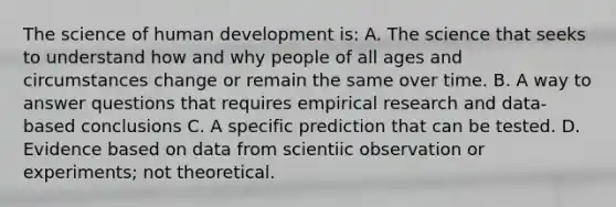 The science of human development is: A. The science that seeks to understand how and why people of all ages and circumstances change or remain the same over time. B. A way to answer questions that requires empirical research and data-based conclusions C. A specific prediction that can be tested. D. Evidence based on data from scientiic observation or experiments; not theoretical.