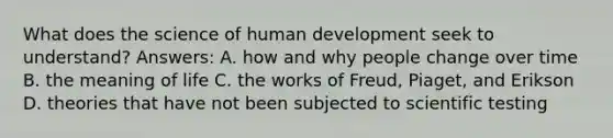 What does the science of human development seek to understand? Answers: A. how and why people change over time B. the meaning of life C. the works of Freud, Piaget, and Erikson D. theories that have not been subjected to scientific testing