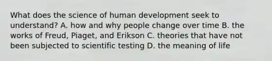 What does the science of human development seek to understand? A. how and why people change over time B. the works of Freud, Piaget, and Erikson C. theories that have not been subjected to scientific testing D. the meaning of life