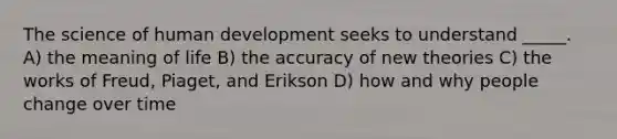 The science of human development seeks to understand _____. A) the meaning of life B) the accuracy of new theories C) the works of Freud, Piaget, and Erikson D) how and why people change over time