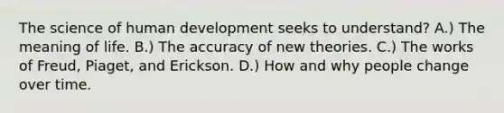 The science of human development seeks to understand? A.) The meaning of life. B.) The accuracy of new theories. C.) The works of Freud, Piaget, and Erickson. D.) How and why people change over time.