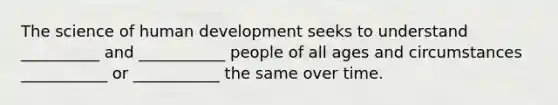 The science of human development seeks to understand __________ and ___________ people of all ages and circumstances ___________ or ___________ the same over time.