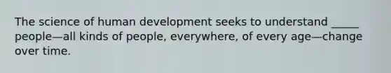 The science of human development seeks to understand _____ people—all kinds of people, everywhere, of every age—change over time.