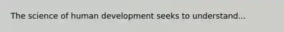 The science of human development seeks to understand...