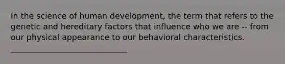 In the science of human development, the term that refers to the genetic and hereditary factors that influence who we are -- from our physical appearance to our behavioral characteristics. _____________________________