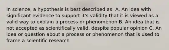 In science, a hypothesis is best described as: A. An idea with significant evidence to support it's validity that it is viewed as a valid way to explain a process or phenomenon B. An idea that is not accepted as scientifically valid, despite popular opinion C. An idea or question about a process or phenomenon that is used to frame a scientific research