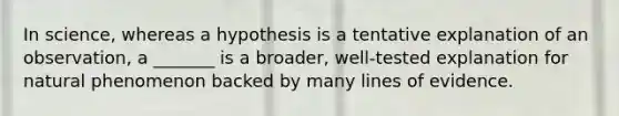 In science, whereas a hypothesis is a tentative explanation of an observation, a _______ is a broader, well-tested explanation for natural phenomenon backed by many lines of evidence.