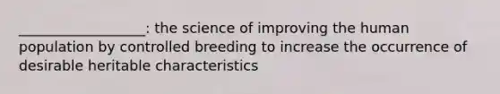 __________________: the science of improving the human population by controlled breeding to increase the occurrence of desirable heritable characteristics