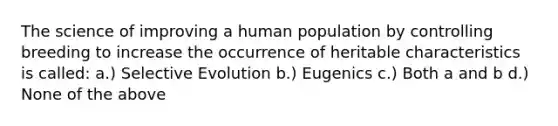 The science of improving a human population by controlling breeding to increase the occurrence of heritable characteristics is called: a.) Selective Evolution b.) Eugenics c.) Both a and b d.) None of the above