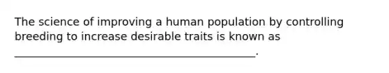 The science of improving a human population by controlling breeding to increase desirable traits is known as ____________________________________________.