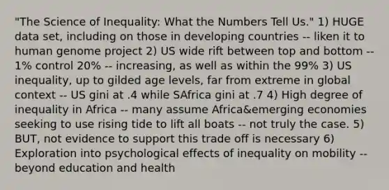 "The Science of Inequality: What the Numbers Tell Us." 1) HUGE data set, including on those in <a href='https://www.questionai.com/knowledge/kfOLeLdkKh-developing-countries' class='anchor-knowledge'>developing countries</a> -- liken it to <a href='https://www.questionai.com/knowledge/kaQqK73QV8-human-genome' class='anchor-knowledge'>human genome</a> project 2) US wide rift between top and bottom -- 1% control 20% -- increasing, as well as within the 99% 3) US inequality, up to gilded age levels, far from extreme in global context -- US gini at .4 while SAfrica gini at .7 4) High degree of inequality in Africa -- many assume Africa&emerging economies seeking to use rising tide to lift all boats -- not truly the case. 5) BUT, not evidence to support this trade off is necessary 6) Exploration into psychological effects of inequality on mobility -- beyond education and health