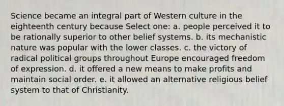 Science became an integral part of Western culture in the eighteenth century because Select one: a. people perceived it to be rationally superior to other belief systems. b. its mechanistic nature was popular with the lower classes. c. the victory of radical political groups throughout Europe encouraged freedom of expression. d. it offered a new means to make profits and maintain social order. e. it allowed an alternative religious belief system to that of Christianity.