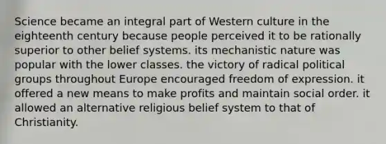 Science became an integral part of Western culture in the eighteenth century because people perceived it to be rationally superior to other belief systems. its mechanistic nature was popular with the lower classes. the victory of radical political groups throughout Europe encouraged freedom of expression. it offered a new means to make profits and maintain social order. it allowed an alternative religious belief system to that of Christianity.