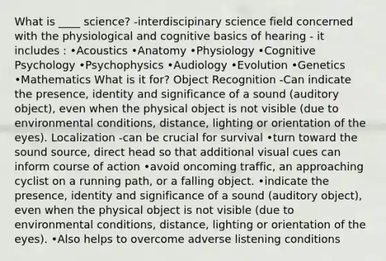 What is ____ science? -interdiscipinary science field concerned with the physiological and cognitive basics of hearing - it includes : •Acoustics •Anatomy •Physiology •Cognitive Psychology •Psychophysics •Audiology •Evolution •Genetics •Mathematics What is it for? Object Recognition -Can indicate the presence, identity and significance of a sound (auditory object), even when the physical object is not visible (due to environmental conditions, distance, lighting or orientation of the eyes). Localization -can be crucial for survival •turn toward the sound source, direct head so that additional visual cues can inform course of action •avoid oncoming traffic, an approaching cyclist on a running path, or a falling object. •indicate the presence, identity and significance of a sound (auditory object), even when the physical object is not visible (due to environmental conditions, distance, lighting or orientation of the eyes). •Also helps to overcome adverse listening conditions