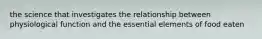 the science that investigates the relationship between physiological function and the essential elements of food eaten